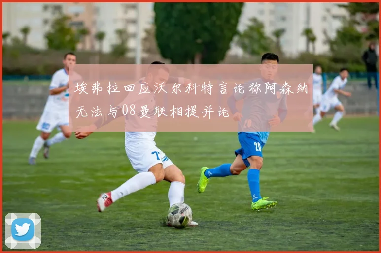 埃弗拉回应沃尔科特言论称阿森纳无法与08曼联相提并论