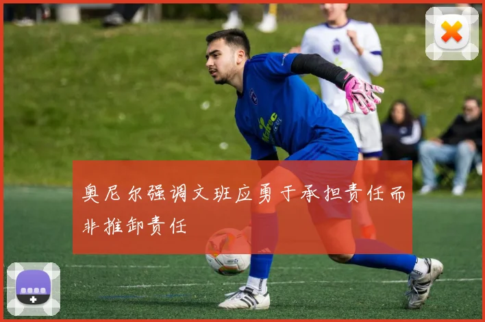奥尼尔强调文班应勇于承担责任而非推卸责任