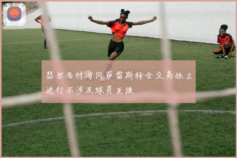瑟尔洛特与冈萨雷斯转会交易独立进行不涉及球员互换