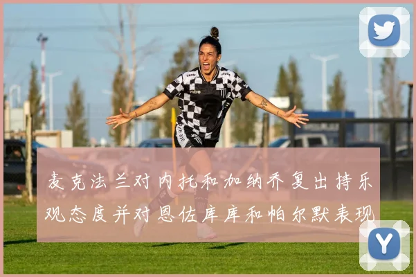 麦克法兰对内托和加纳乔复出持乐观态度并对恩佐库库和帕尔默表现表示满意
