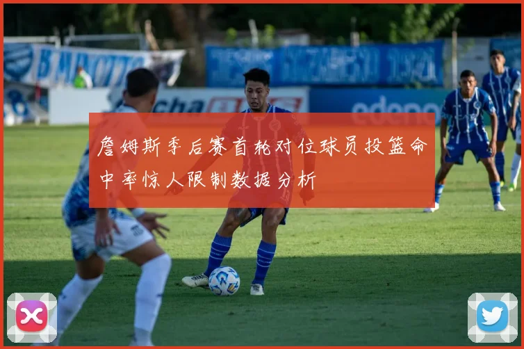 詹姆斯季后赛首轮对位球员投篮命中率惊人限制数据分析