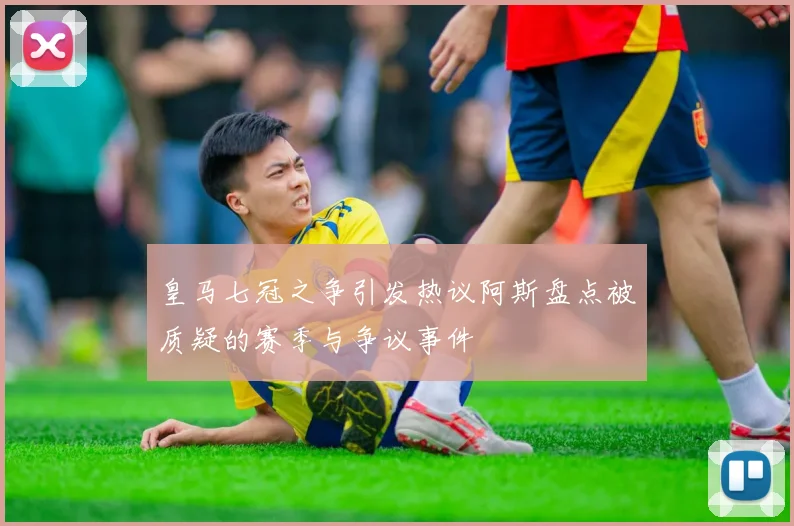 皇马七冠之争引发热议阿斯盘点被质疑的赛季与争议事件