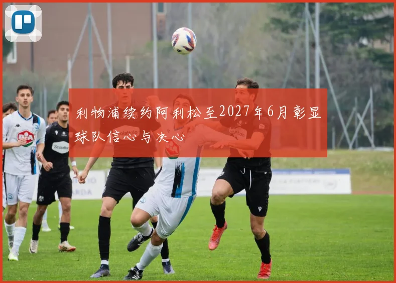 利物浦续约阿利松至2027年6月彰显球队信心与决心