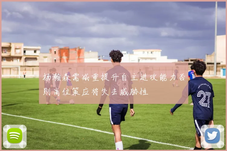 杨瀚森需减重提升自主进攻能力否则高位策应将失去威胁性