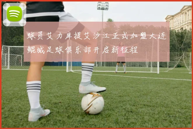 球员艾力库提艾沙江正式加盟大连鲲城足球俱乐部开启新征程