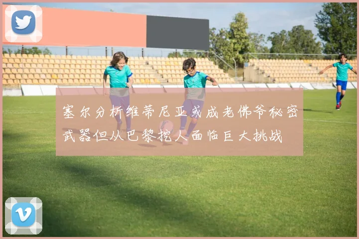 塞尔分析维蒂尼亚或成老佛爷秘密武器但从巴黎挖人面临巨大挑战
