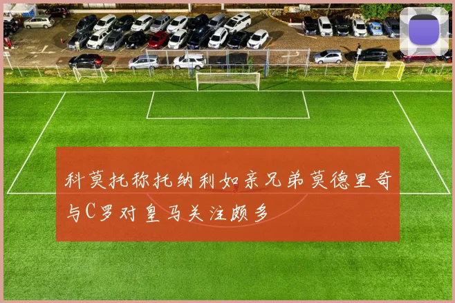 科莫托称托纳利如亲兄弟莫德里奇与C罗对皇马关注颇多