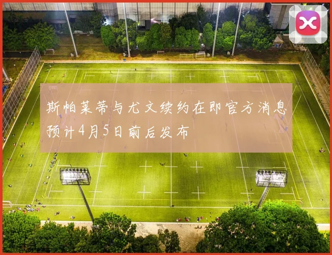 斯帕莱蒂与尤文续约在即官方消息预计4月5日前后发布