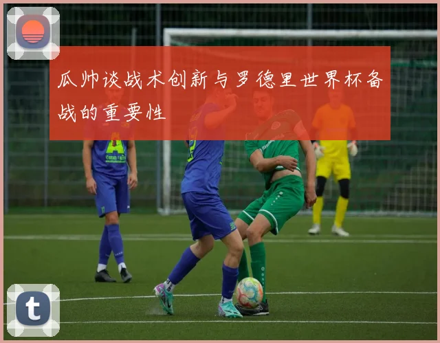 瓜帅谈战术创新与罗德里世界杯备战的重要性