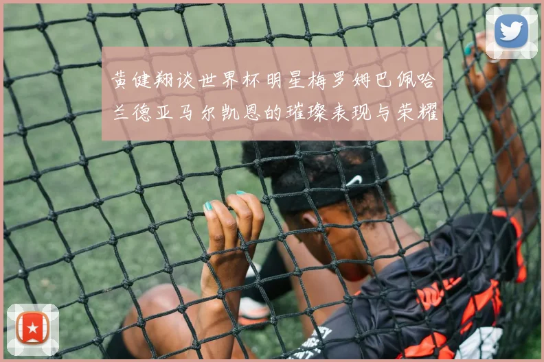 黄健翔谈世界杯明星梅罗姆巴佩哈兰德亚马尔凯恩的璀璨表现与荣耀时刻