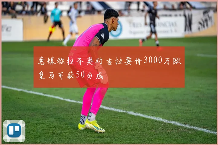 意媒称拉齐奥对吉拉要价3000万欧皇马可获50分成