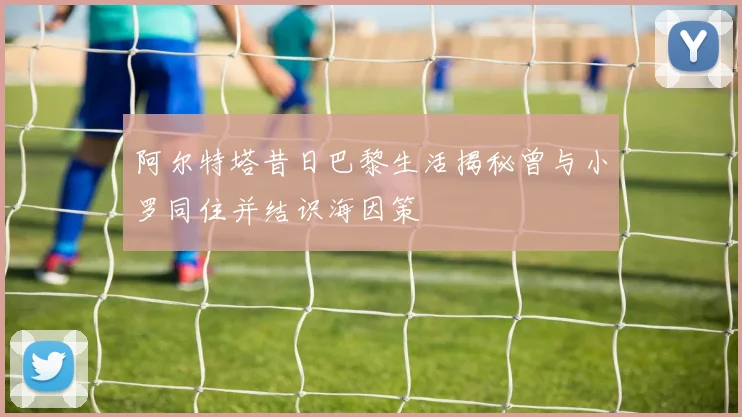阿尔特塔昔日巴黎生活揭秘曾与小罗同住并结识海因策