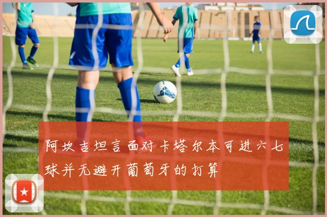阿坎吉坦言面对卡塔尔本可进六七球并无避开葡萄牙的打算
