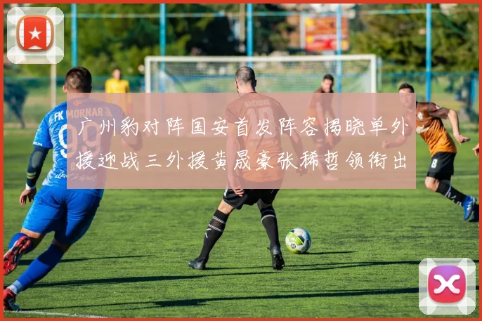 广州豹对阵国安首发阵容揭晓单外援迎战三外援黄晟豪张稀哲领衔出战