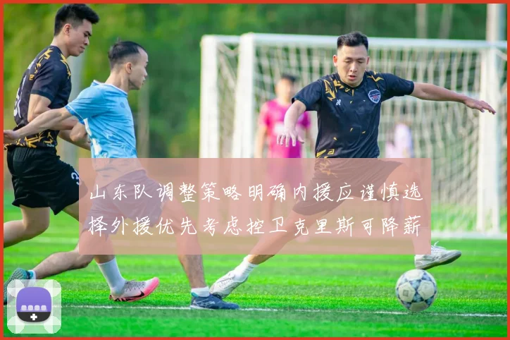 山东队调整策略明确内援应谨慎选择外援优先考虑控卫克里斯可降薪续约
