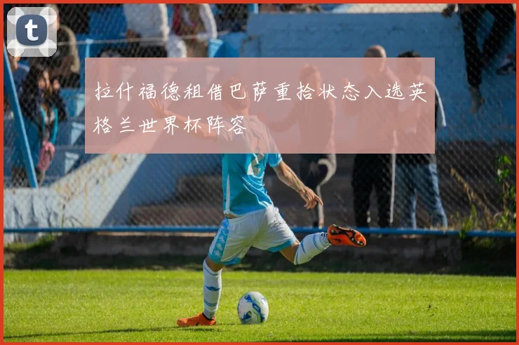 拉什福德租借巴萨重拾状态入选英格兰世界杯阵容