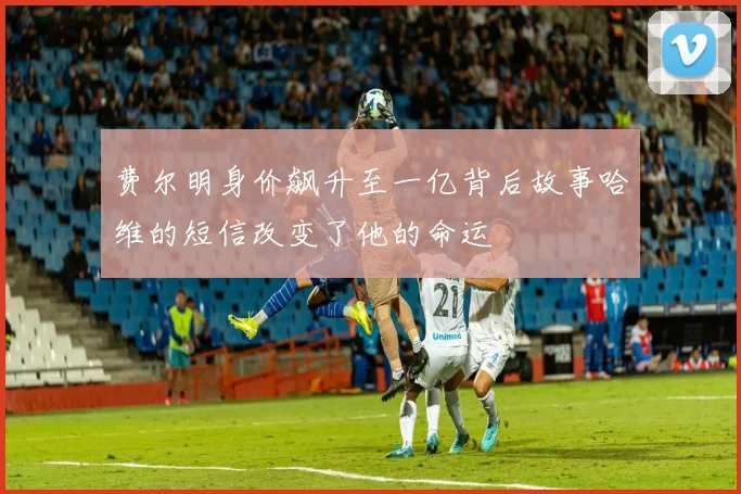 费尔明身价飙升至一亿背后故事哈维的短信改变了他的命运