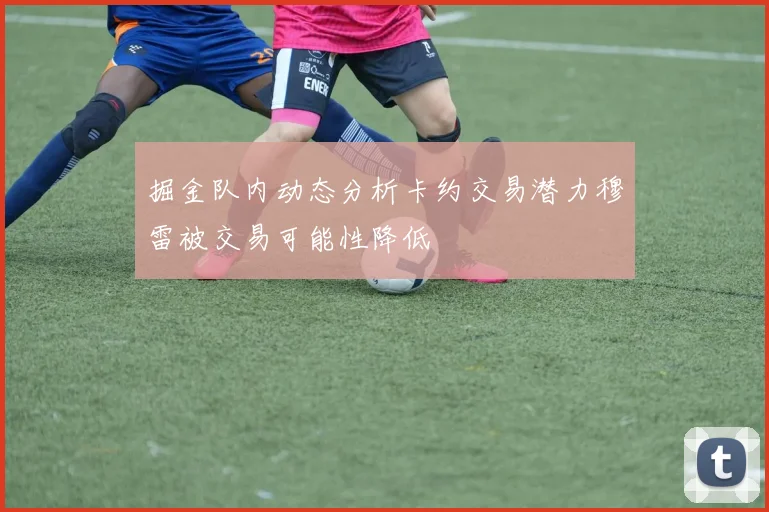 掘金队内动态分析卡约交易潜力穆雷被交易可能性降低