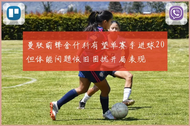 曼联前锋舍什科有望单赛季进球20但体能问题依旧困扰开局表现