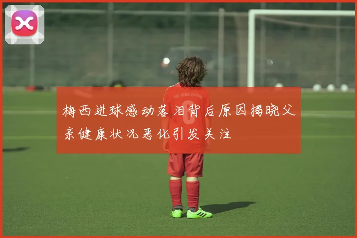 梅西进球感动落泪背后原因揭晓父亲健康状况恶化引发关注