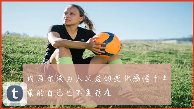 内马尔谈为人父后的变化感悟十年前的自己已不复存在
